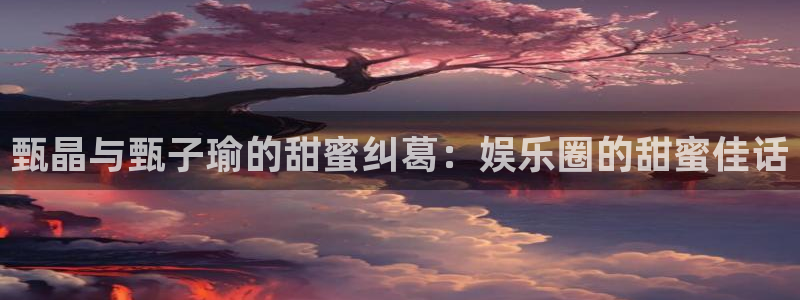 南宫大舞台官网入口：甄晶与甄子瑜的甜蜜纠葛：娱乐圈的甜蜜佳话